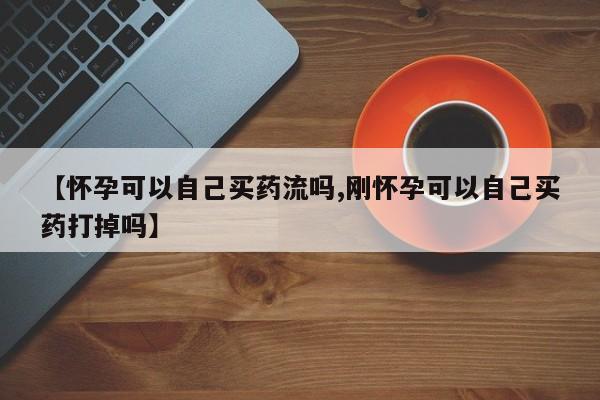 私人卖打胎药的联系方式微信【怀孕可以自己买药流吗,刚怀孕可以自己买药打掉吗】
